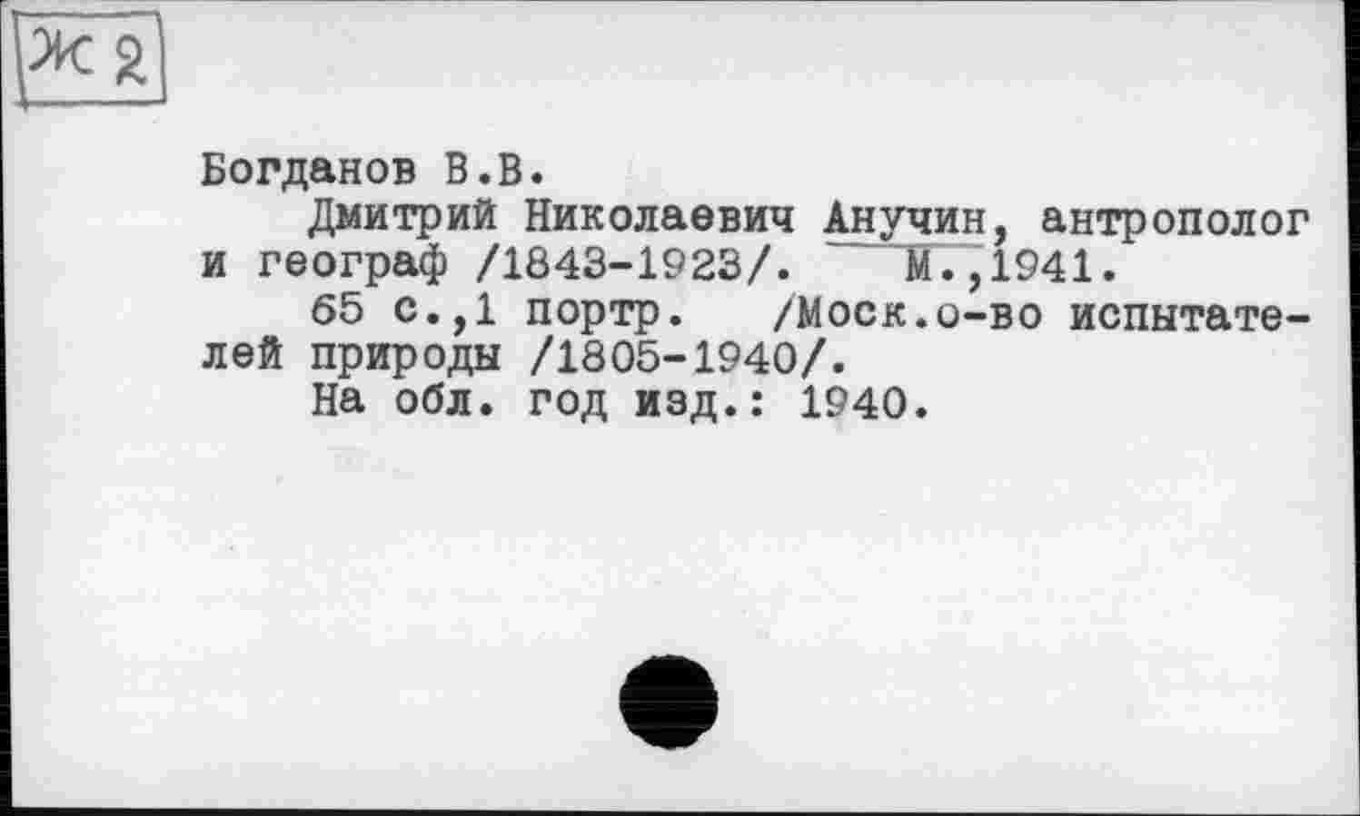 ﻿Богданов В.В.
Дмитрий Николаевич Анучин, антрополог и географ /1843-1923/. М. ,1941.
65 с.,1 портр. /Моск.о-во испытателей природы /1805-1940/.
На обл. год изд.: 1940.